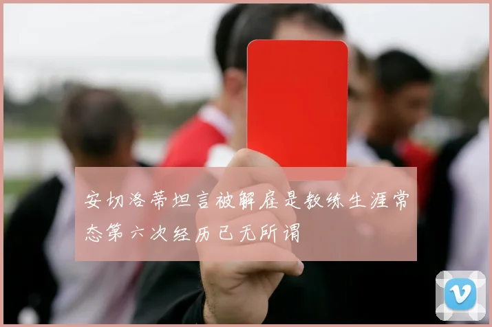 安切洛蒂坦言被解雇是教练生涯常态第六次经历已无所谓