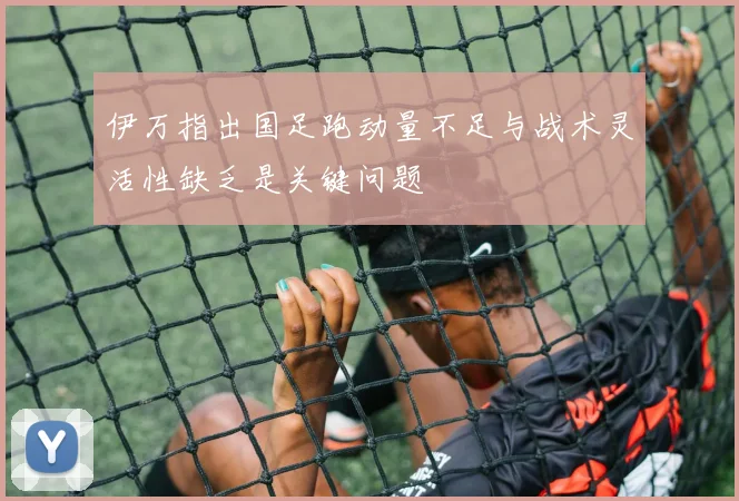 伊万指出国足跑动量不足与战术灵活性缺乏是关键问题