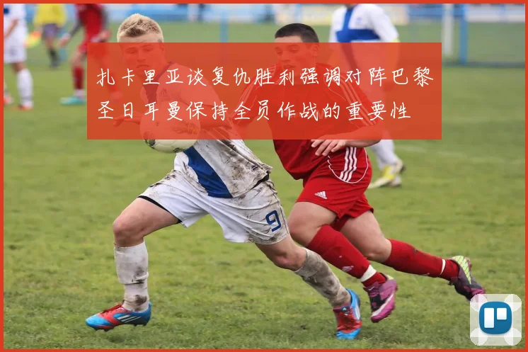 扎卡里亚谈复仇胜利强调对阵巴黎圣日耳曼保持全员作战的重要性