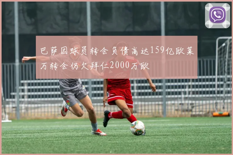 巴萨因球员转会负债高达159亿欧莱万转会仍欠拜仁2000万欧