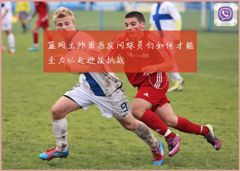 篮网主帅困惑发问球员们如何才能全力以赴迎接挑战