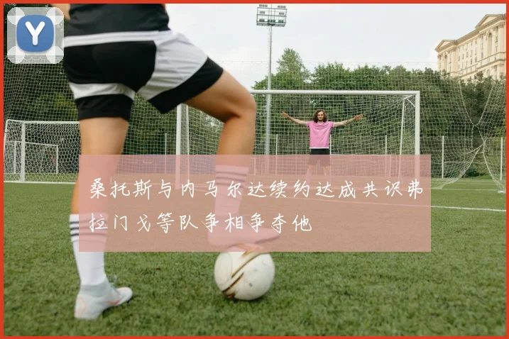 桑托斯与内马尔达续约达成共识弗拉门戈等队争相争夺他