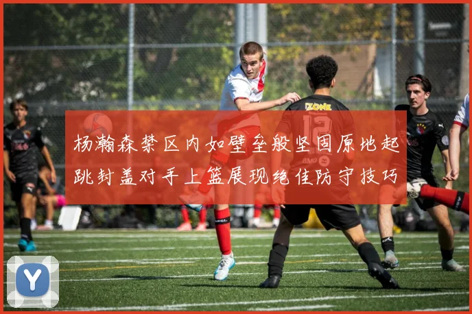 杨瀚森禁区内如壁垒般坚固原地起跳封盖对手上篮展现绝佳防守技巧