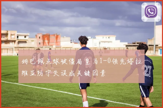 姆巴佩点球破僵局皇马1-0领先塔拉维亚防守失误成关键因素