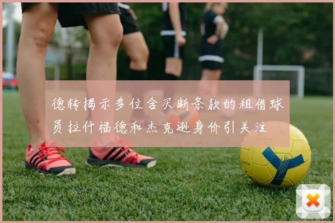 德转揭示多位含买断条款的租借球员拉什福德和杰克逊身价引关注