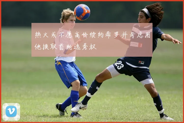 热火或不愿高价续约希罗并考虑用他换取首轮选秀权