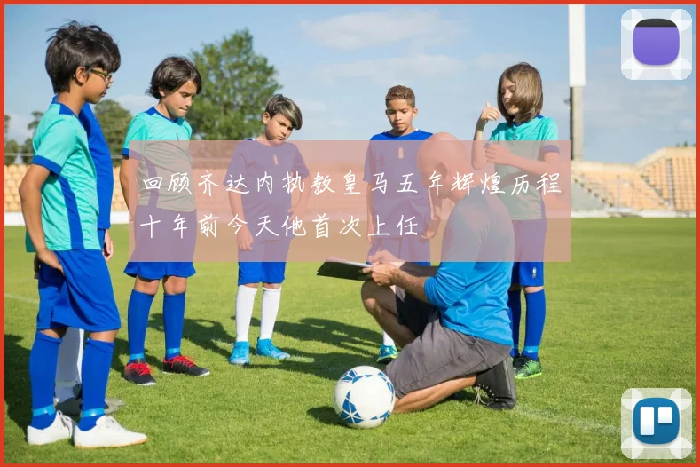 回顾齐达内执教皇马五年辉煌历程十年前今天他首次上任
