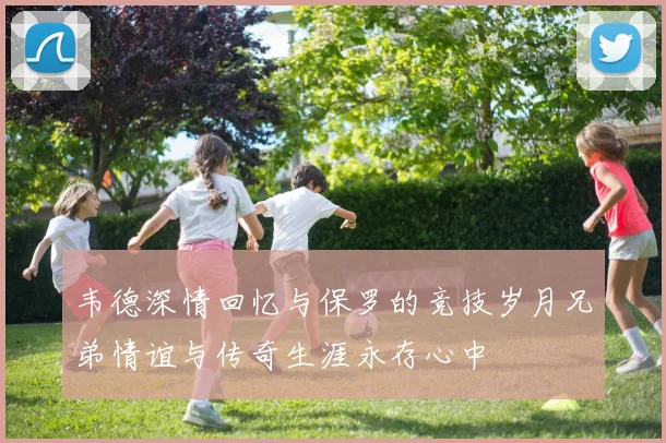 韦德深情回忆与保罗的竞技岁月兄弟情谊与传奇生涯永存心中