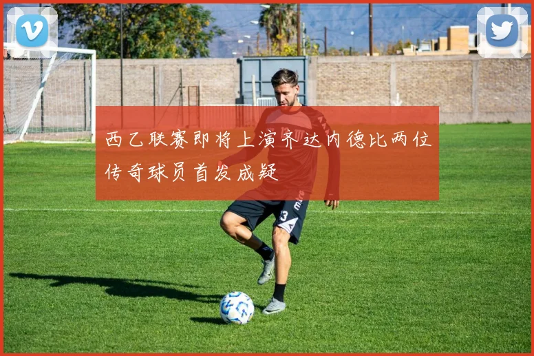 西乙联赛即将上演齐达内德比两位传奇球员首发成疑
