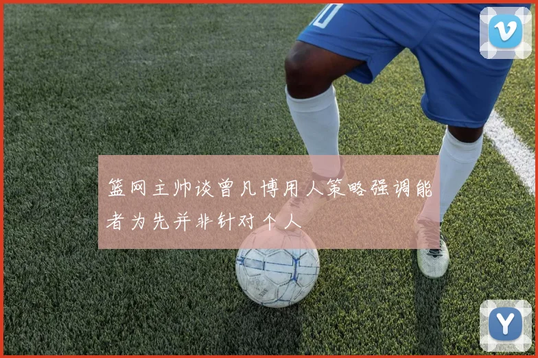 篮网主帅谈曾凡博用人策略强调能者为先并非针对个人