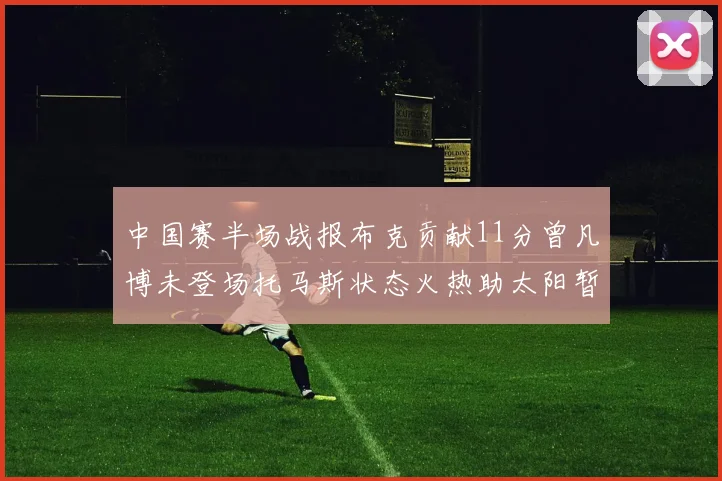 中国赛半场战报布克贡献11分曾凡博未登场托马斯状态火热助太阳暂时领先篮网