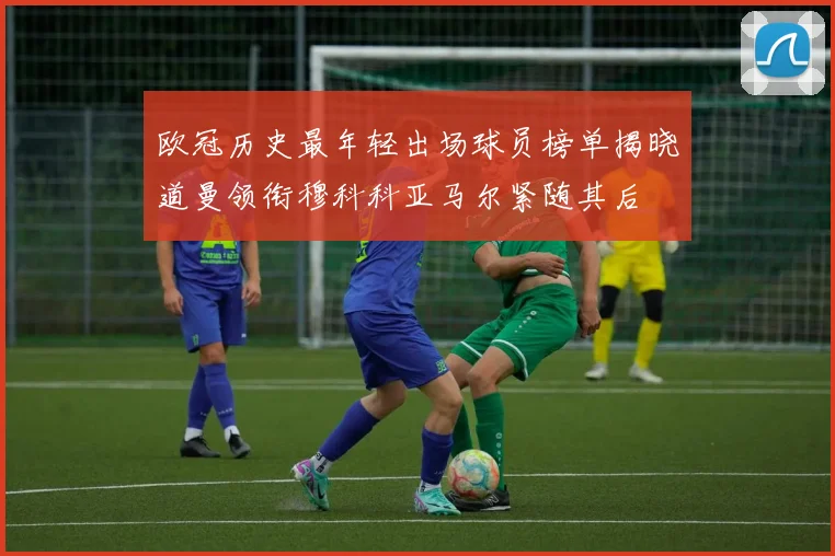 欧冠历史最年轻出场球员榜单揭晓道曼领衔穆科科亚马尔紧随其后