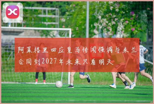 阿莱格里回应皇马传闻强调与米兰合同到2027年未来只看明天