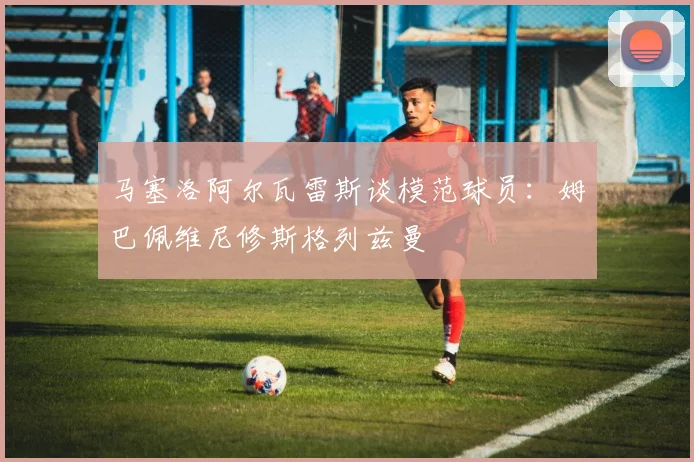 马塞洛阿尔瓦雷斯谈模范球员：姆巴佩维尼修斯格列兹曼