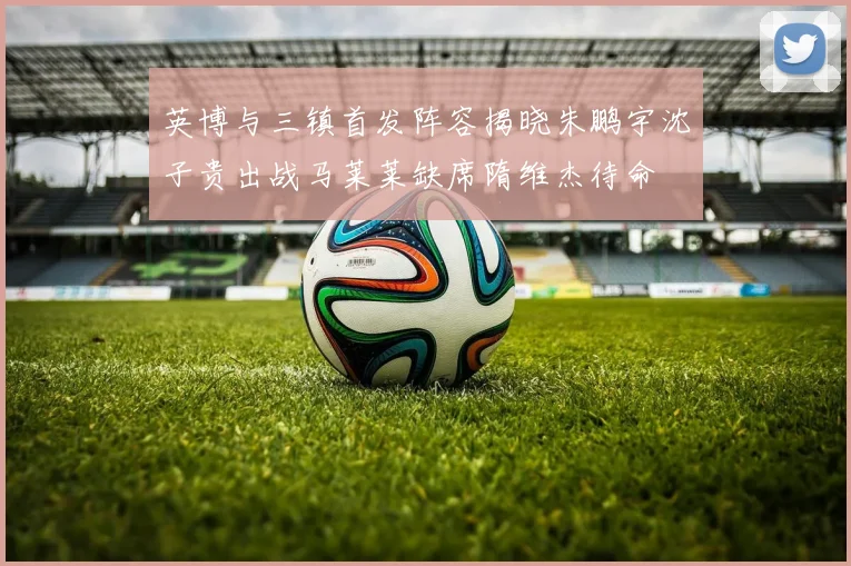 英博与三镇首发阵容揭晓朱鹏宇沈子贵出战马莱莱缺席隋维杰待命