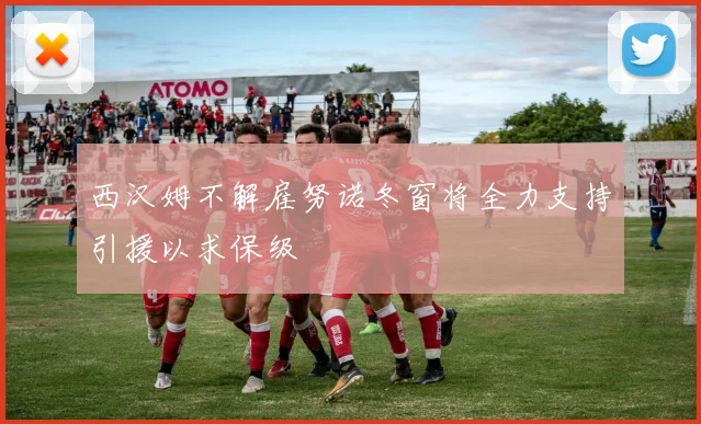 西汉姆不解雇努诺冬窗将全力支持引援以求保级