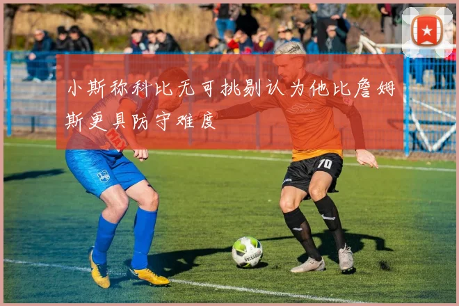 小斯称科比无可挑剔认为他比詹姆斯更具防守难度