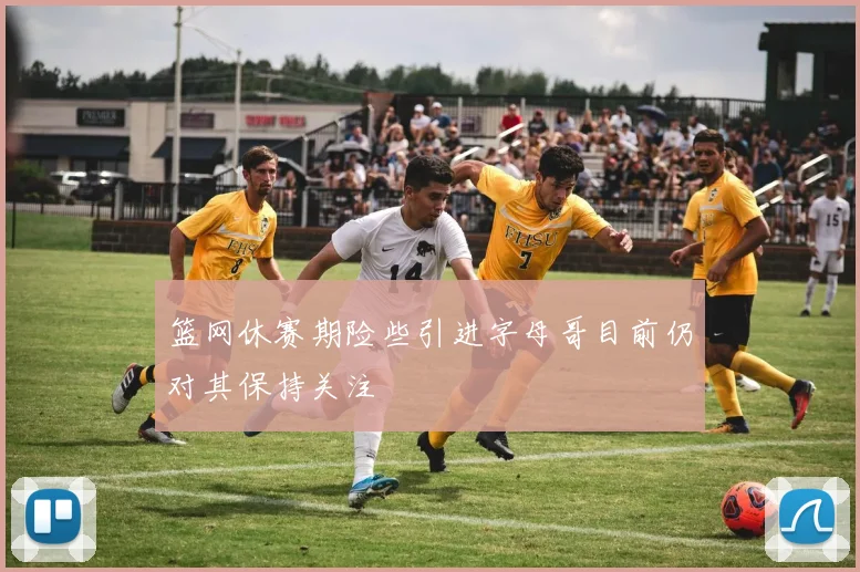 篮网休赛期险些引进字母哥目前仍对其保持关注