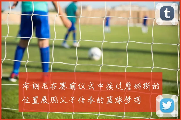 布朗尼在赛前仪式中接过詹姆斯的位置展现父子传承的篮球梦想