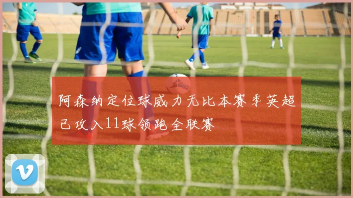 阿森纳定位球威力无比本赛季英超已攻入11球领跑全联赛