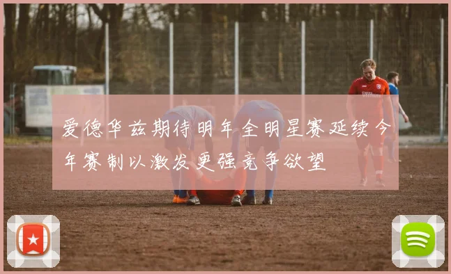 爱德华兹期待明年全明星赛延续今年赛制以激发更强竞争欲望