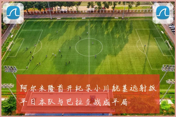 阿尔米隆首开纪录小川航基远射扳平日本队与巴拉圭战成平局
