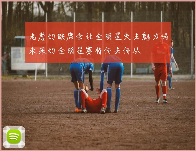 老詹的缺席会让全明星失去魅力吗未来的全明星赛将何去何从