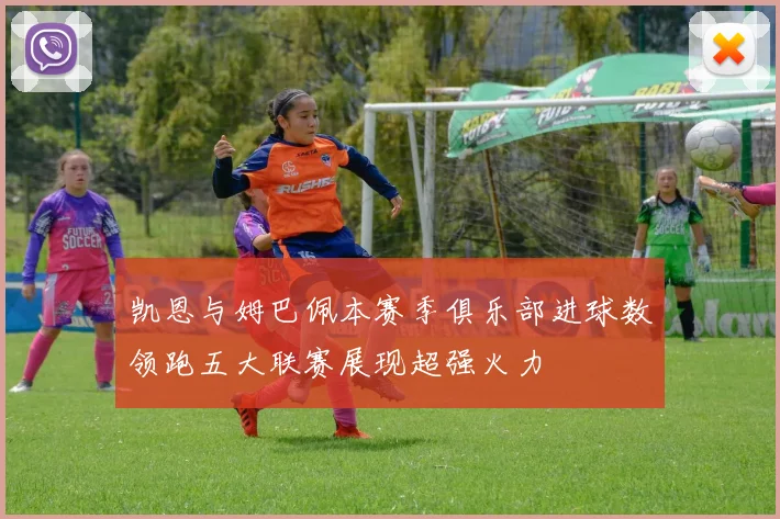 凯恩与姆巴佩本赛季俱乐部进球数领跑五大联赛展现超强火力
